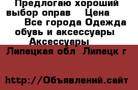 Предлогаю хороший выбор оправ  › Цена ­ 1 000 - Все города Одежда, обувь и аксессуары » Аксессуары   . Липецкая обл.,Липецк г.